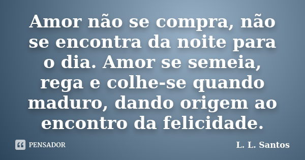 Amor não se compra, não se encontra da noite para o dia. Amor se semeia, rega e colhe-se quando maduro, dando origem ao encontro da felicidade.... Frase de L. L. Santos.