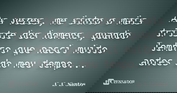 As vezes, me sinto o mais triste dos homens, quando lembro que nasci muito antes do meu tempo...... Frase de L. L. Santos.