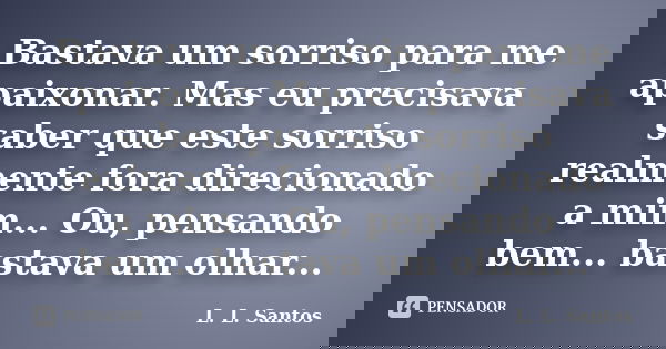 Bastava um sorriso para me apaixonar. Mas eu precisava saber que este sorriso realmente fora direcionado a mim... Ou, pensando bem... bastava um olhar...... Frase de L. L. Santos.