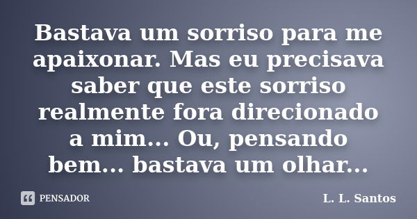 Bastava um sorriso para me apaixonar. Mas eu precisava saber que este sorriso realmente fora direcionado a mim... Ou, pensando bem... bastava um olhar...... Frase de L. L. Santos.