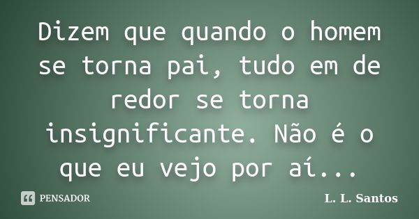 Dizem que quando o homem se torna pai, tudo em de redor se torna insignificante. Não é o que eu vejo por aí...... Frase de L. L. Santos.