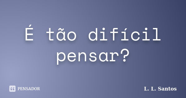 É tão difícil pensar?... Frase de L. L. Santos.