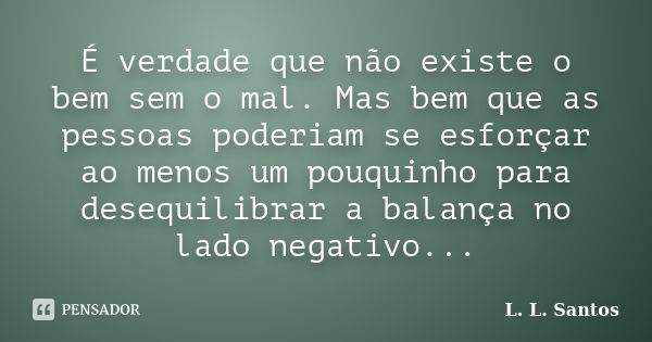 É verdade que não existe o bem sem o mal. Mas bem que as pessoas poderiam se esforçar ao menos um pouquinho para desequilibrar a balança no lado negativo...... Frase de L. L. Santos.