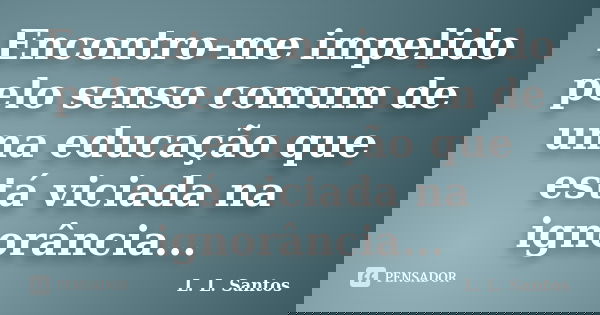 Encontro-me impelido pelo senso comum de uma educação que está viciada na ignorância...... Frase de L. L. Santos.