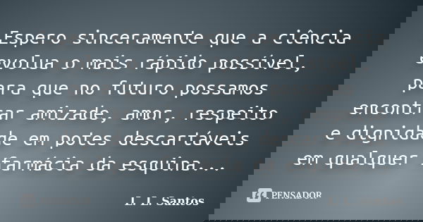 Espero sinceramente que a ciência evolua o mais rápido possível, para que no futuro possamos encontrar amizade, amor, respeito e dignidade em potes descartáveis... Frase de L. L. Santos.