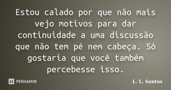 Estou calado por que não mais vejo motivos para dar continuidade a uma discussão que não tem pé nem cabeça. Só gostaria que você também percebesse isso.... Frase de L. L. Santos.