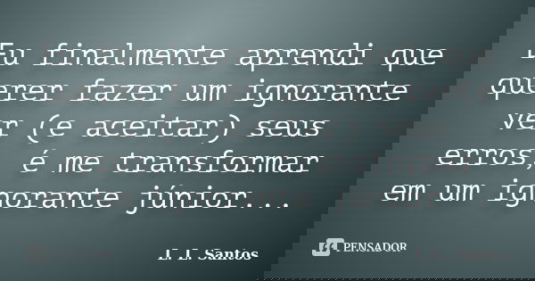 Eu finalmente aprendi que querer fazer um ignorante ver (e aceitar) seus erros, é me transformar em um ignorante júnior...... Frase de L. L. Santos.