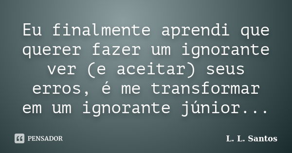 Eu finalmente aprendi que querer fazer um ignorante ver (e aceitar) seus erros, é me transformar em um ignorante júnior...... Frase de L. L. Santos.