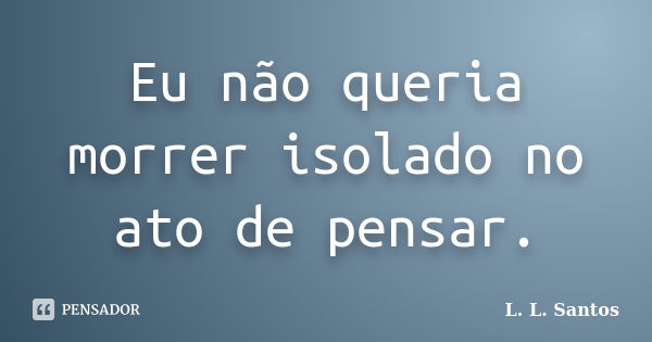 Eu não queria morrer isolado no ato de pensar.... Frase de L. L. Santos.