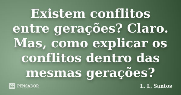 Existem conflitos entre gerações? Claro. Mas, como explicar os conflitos dentro das mesmas gerações?... Frase de L. L. Santos.