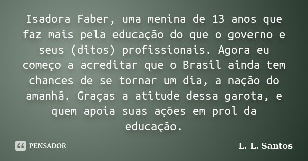 Isadora Faber, uma menina de 13 anos que faz mais pela educação do que o governo e seus (ditos) profissionais. Agora eu começo a acreditar que o Brasil ainda te... Frase de L. L. Santos.