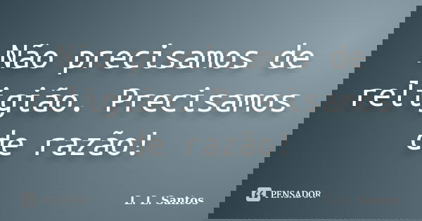 Não precisamos de religião. Precisamos de razão!... Frase de L. L. Santos.