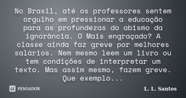 No Brasil, até os professores sentem orgulho em pressionar a educação para as profundezas do abismo da ignorância. O Mais engraçado? A classe ainda faz greve po... Frase de L. L. Santos.