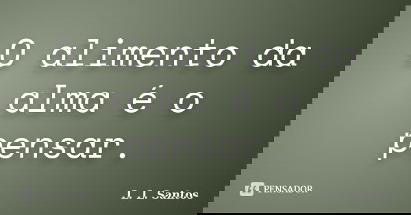 O alimento da alma é o pensar.... Frase de L. L. Santos.