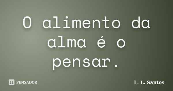 O alimento da alma é o pensar.... Frase de L. L. Santos.