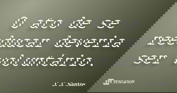 O ato de se reeducar deveria ser voluntário.... Frase de L. L. Santos.
