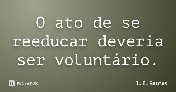 O ato de se reeducar deveria ser voluntário.... Frase de L. L. Santos.