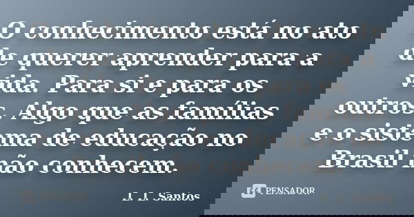 O conhecimento está no ato de querer aprender para a vida. Para si e para os outros. Algo que as famílias e o sistema de educação no Brasil não conhecem.... Frase de L. L. Santos.