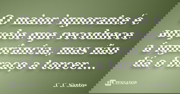 O maior ignorante é aquele que reconhece a ignorância, mas não dá o braço a torcer...... Frase de L. L. Santos.