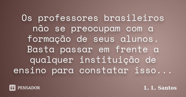 Os professores brasileiros não se preocupam com a formação de seus alunos. Basta passar em frente a qualquer instituição de ensino para constatar isso...... Frase de L. L. Santos.