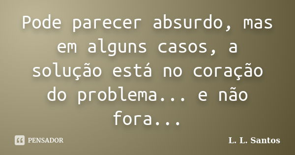 Pode parecer absurdo, mas em alguns casos, a solução está no coração do problema... e não fora...... Frase de L. L. Santos.