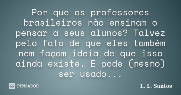 Por que os professores brasileiros não ensinam o pensar a seus alunos? Talvez pelo fato de que eles também nem façam ideia de que isso ainda existe. E pode (mes... Frase de L. L. Santos.
