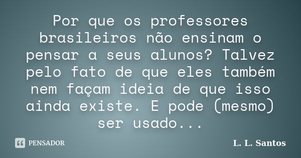 Por que os professores brasileiros não ensinam o pensar a seus alunos? Talvez pelo fato de que eles também nem façam ideia de que isso ainda existe. E pode (mes... Frase de L. L. Santos.