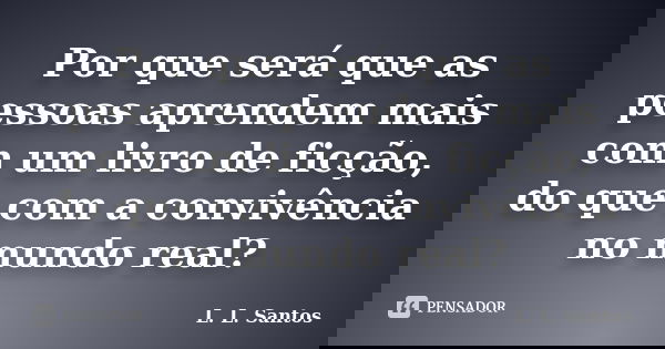 Por que será que as pessoas aprendem mais com um livro de ficção, do que com a convivência no mundo real?... Frase de L. L. Santos.