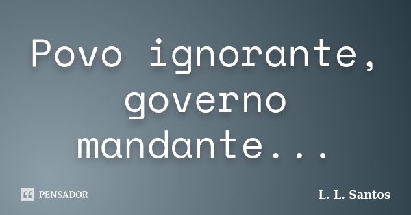 Povo ignorante, governo mandante...... Frase de L. L. Santos.