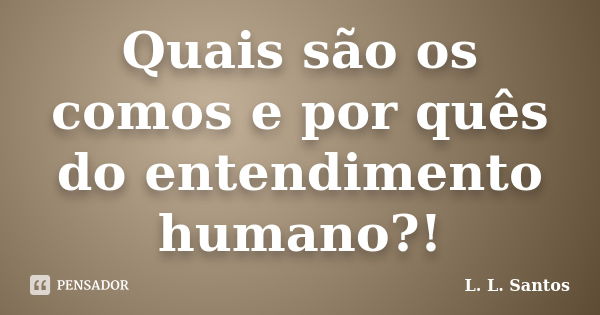 Quais são os comos e por quês do entendimento humano?!... Frase de L. L. Santos.