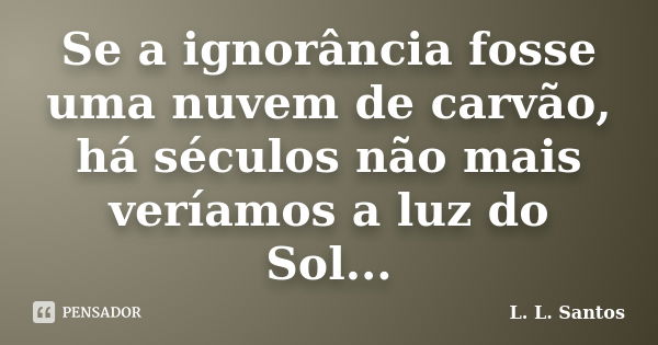 Se a ignorância fosse uma nuvem de carvão, há séculos não mais veríamos a luz do Sol...... Frase de L. L. Santos.