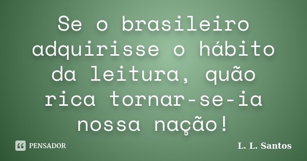 Se o brasileiro adquirisse o hábito da leitura, quão rica tornar-se-ia nossa nação!... Frase de L. L. Santos.