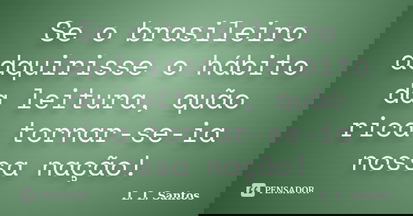Se o brasileiro adquirisse o hábito da leitura, quão rica tornar-se-ia nossa nação!... Frase de L. L. Santos.