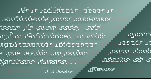 Se o silêncio fosse o suficiente para podermos tocar (e quem sabe, até agarrar) a felicidade, a vida seria completamente diferente para todos que estão um palmo... Frase de L. L. Santos.