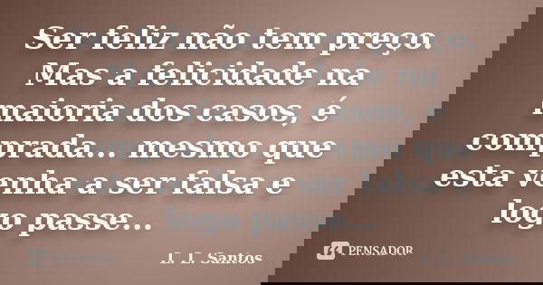 Ser feliz não tem preço. Mas a felicidade na maioria dos casos, é comprada... mesmo que esta venha a ser falsa e logo passe...... Frase de L. L. Santos.