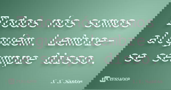 Todos nós somos alguém. Lembre-se sempre disso.... Frase de L. L. Santos.