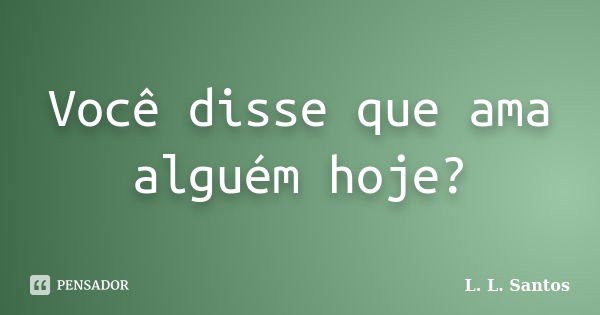 Você disse que ama alguém hoje?... Frase de L. L. Santos.