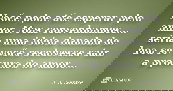 Você pode até esperar pelo amor. Mas convenhamos... seria uma ideia danada de boa se você resolvesse sair a procura do amor...... Frase de L. L. Santos.
