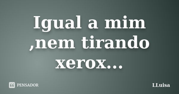 Igual a mim ,nem tirando xerox...... Frase de LLuisa.