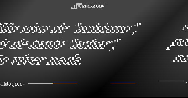 Não viva de "achismo", pois de tanto "achar", não viver nada.... Frase de L. Marques.