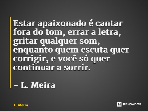 Estar apaixonado é cantar fora do tom, errar a letra, gritar qualquer som, enquanto quem escuta quer corrigir, e você só quer continuar a sorrir. - L. Meira... Frase de L. Meira.