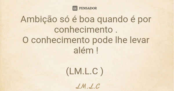 Ambição só é boa quando é por conhecimento . O conhecimento pode lhe levar além ! (LM.L.C )... Frase de LM.L.C.