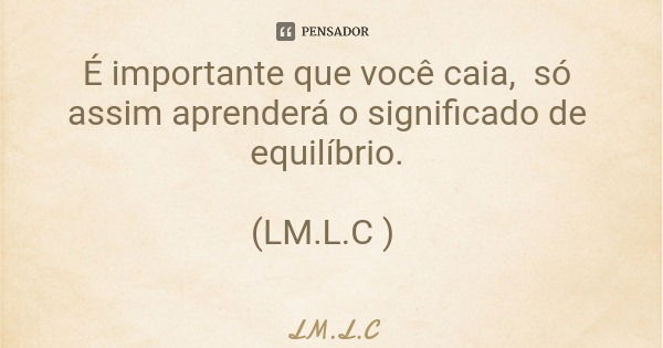 É importante que você caia, só assim aprenderá o significado de equilíbrio. (LM.L.C )... Frase de LM.L.C.