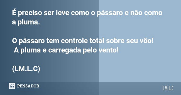 É preciso ser leve como o pássaro e não como a pluma. O pássaro tem controle total sobre seu vôo! A pluma e carregada pelo vento! (LM.L.C)... Frase de LM.L.C.