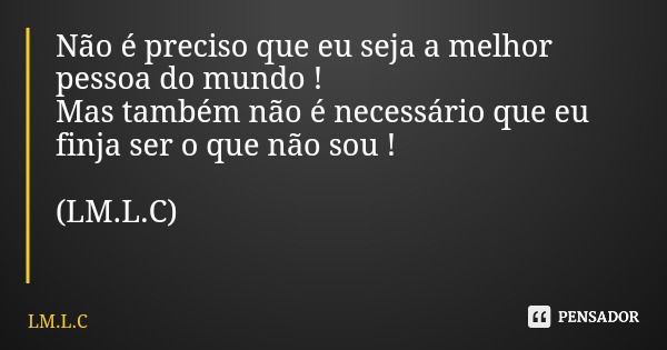 Não é preciso que eu seja a melhor pessoa do mundo ! Mas também não é necessário que eu finja ser o que não sou ! (LM.L.C)... Frase de LM.L.C.