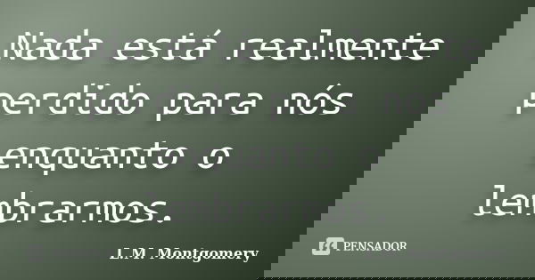 Nada está realmente perdido para nós enquanto o lembrarmos.... Frase de L.M. Montgomery.