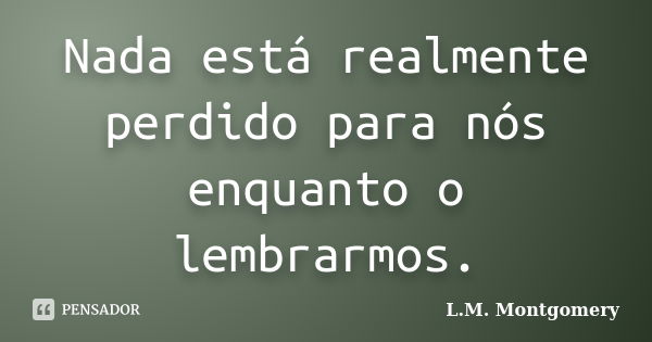 Nada está realmente perdido para nós enquanto o lembrarmos.... Frase de L.M. Montgomery.