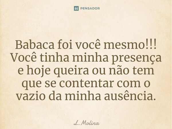 ⁠Babaca foi você mesmo!!! Você tinha minha presença e hoje queira ou não tem que se contentar com o vazio da minha ausência.... Frase de L.Molina.