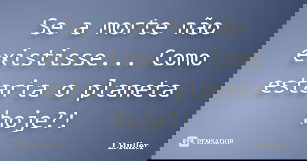 Se a morte não existisse... Como estaria o planeta hoje?!... Frase de LMuller.