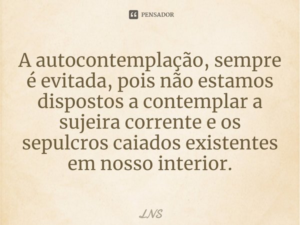 ⁠A autocontemplação, sempre é evitada, pois não estamos dispostos a contemplar a sujeira corrente e os sepulcros caiados existentes em nosso interior.... Frase de LNS.